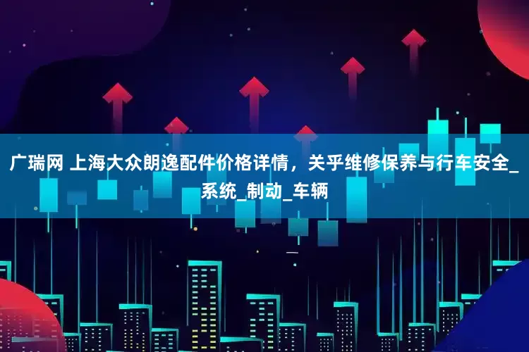 广瑞网 上海大众朗逸配件价格详情，关乎维修保养与行车安全_系统_制动_车辆