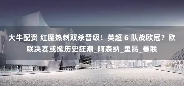 大牛配资 红魔热刺双杀晋级！英超 6 队战欧冠？欧联决赛或掀历史狂潮_阿森纳_里昂_曼联