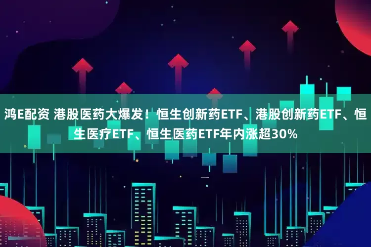 鸿E配资 港股医药大爆发！恒生创新药ETF、港股创新药ETF、恒生医疗ETF、恒生医药ETF年内涨超30%
