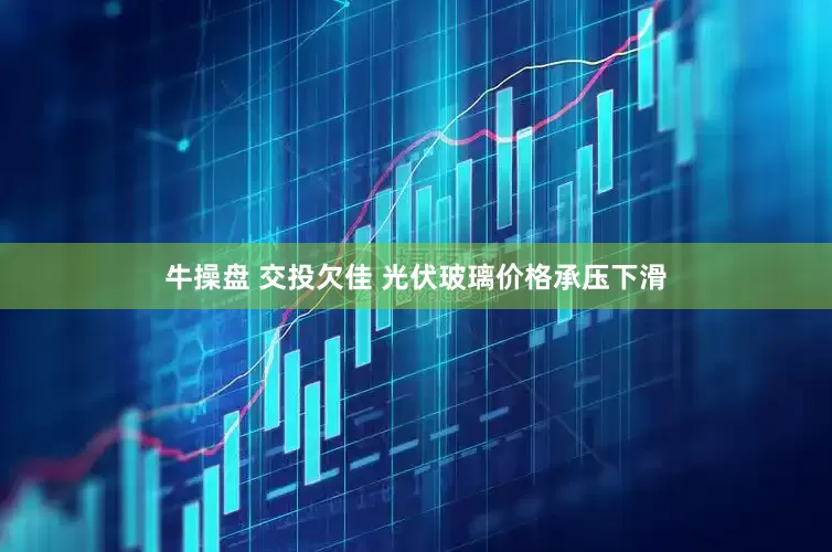 牛操盘 交投欠佳 光伏玻璃价格承压下滑