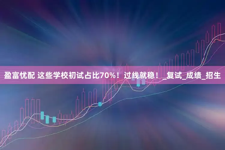 盈富忧配 这些学校初试占比70%！过线就稳！_复试_成绩_招生