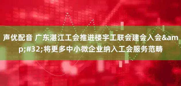 声优配音 广东湛江工会推进楼宇工联会建会入会&#32;将更多中小微企业纳入工会服务范畴