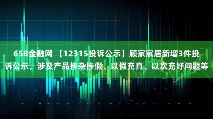 658金融网 【12315投诉公示】顾家家居新增3件投诉公示，涉及产品掺杂掺假、以假充真、以次充好问题等