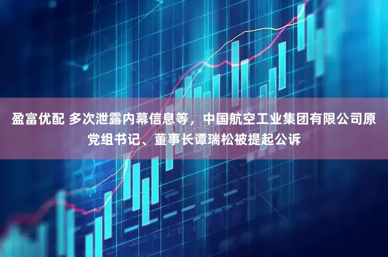 盈富优配 多次泄露内幕信息等，中国航空工业集团有限公司原党组书记、董事长谭瑞松被提起公诉