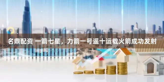 名鼎配资 一箭七星，力箭一号遥十运载火箭成功发射