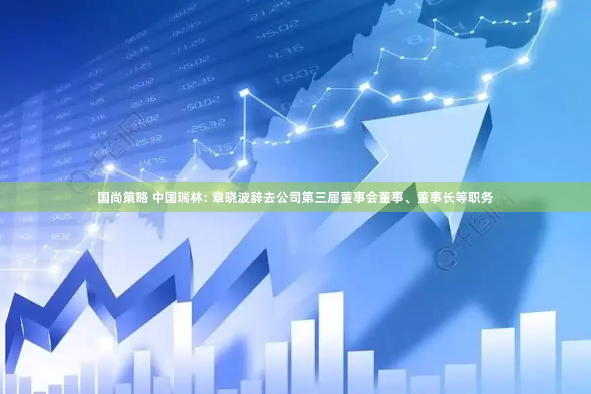 国尚策略 中国瑞林: 章晓波辞去公司第三届董事会董事、董事长等职务