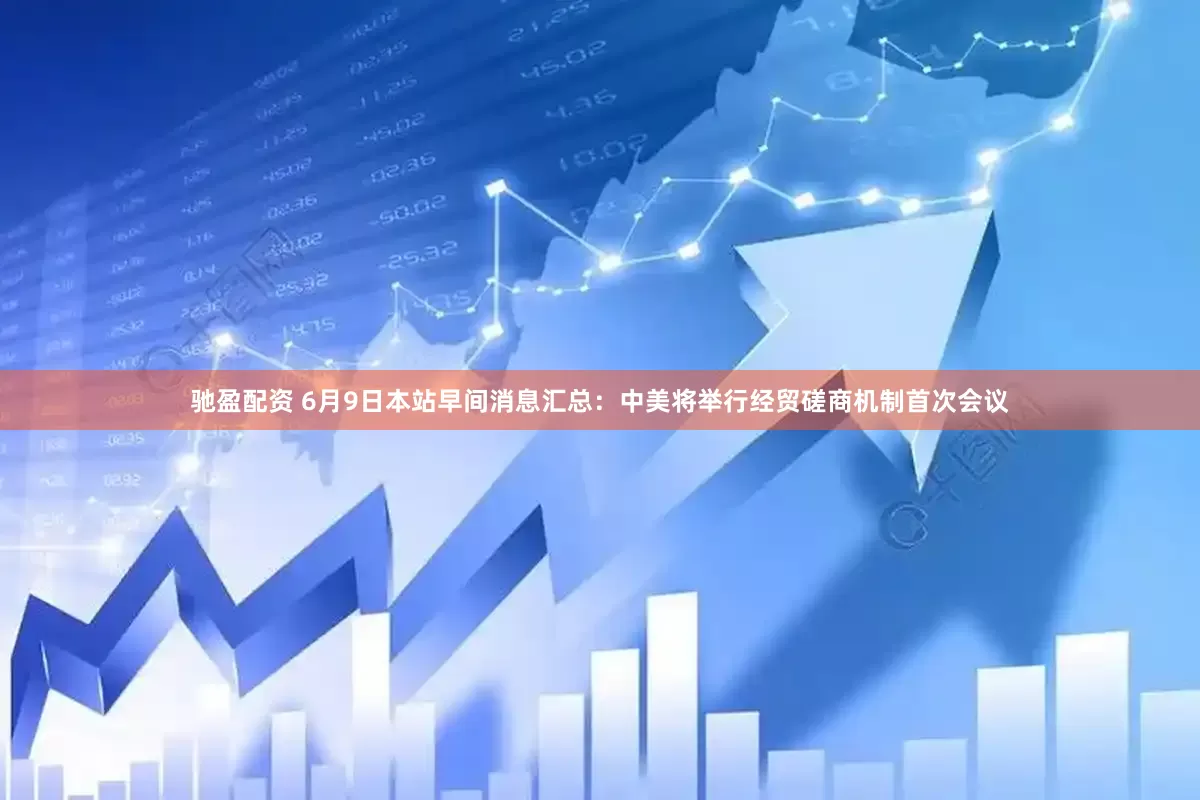 驰盈配资 6月9日本站早间消息汇总：中美将举行经贸磋商机制首次会议