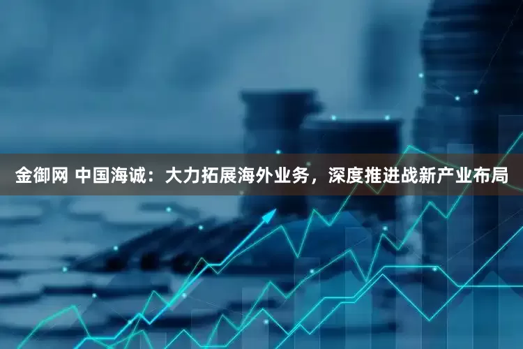金御网 中国海诚：大力拓展海外业务，深度推进战新产业布局