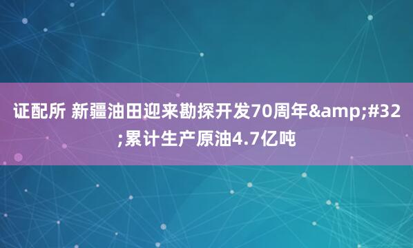 证配所 新疆油田迎来勘探开发70周年&#32;累计生产原油4.7亿吨