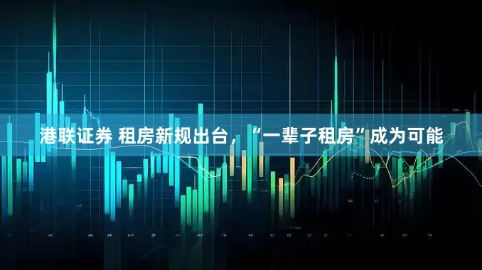 港联证券 租房新规出台，“一辈子租房”成为可能